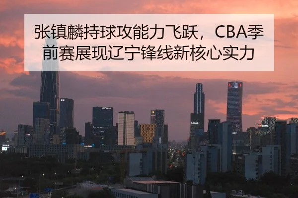 张镇麟持球攻能力飞跃，CBA季前赛展现辽宁锋线新核心实力