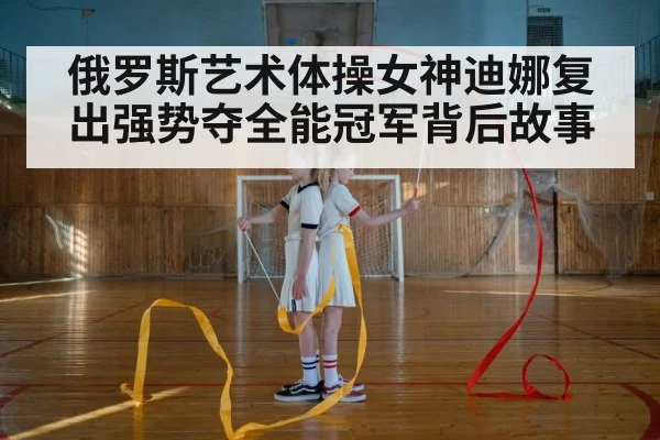 俄罗斯艺术体操女神迪娜复出强势夺全能冠军背后故事