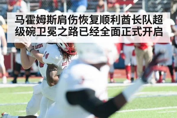 马霍姆斯肩伤恢复顺利酋长队超级碗卫冕之路已经全面正式开启